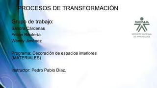 PROCESOS DE TRANSFORMACIÓN
Grupo de trabajo:
Sandra Cárdenas
Felipe Rentería
Wendy Jiménez
Programa: Decoración de espacios interiores
(MATERIALES)
Instructor: Pedro Pablo Díaz.
 
