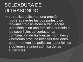SOLDADURA DE
ULTRASONIDO
 se realiza aplicando una presión
moderada entre las dos partes y un
movimiento oscilatorio a frecuencias
ultrasónicas en una dirección paralela a
las superficies de contacto. La
combinación de las fuerzas normales y
vibratorias produce intensas tensiones
que remueven las películas superficiales
y obtienen la unión atómica de las
superficies.
 