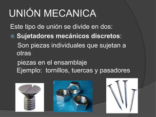 UNIÓN MECANICA
Este tipo de unión se divide en dos:
 Sujetadores mecánicos discretos:
Son piezas individuales que sujetan a
otras
piezas en el ensamblaje
Ejemplo: tornillos, tuercas y pasadores
 