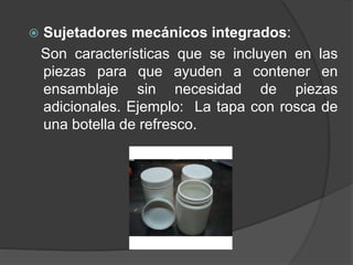 Sujetadores mecánicos integrados:
Son características que se incluyen en las
piezas para que ayuden a contener en
ensamblaje sin necesidad de piezas
adicionales. Ejemplo: La tapa con rosca de
una botella de refresco.
 