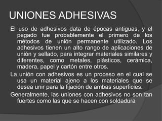 UNIONES ADHESIVAS
El uso de adhesivos data de épocas antiguas, y el
pegado fue probablemente el primero de los
métodos de unión permanente utilizado. Los
adhesivos tienen un alto rango de aplicaciones de
unión y sellado, para integrar materiales similares y
diferentes, como metales, plásticos, cerámica,
madera, papel y cartón entre otros.
La unión con adhesivos es un proceso en el cual se
usa un material ajeno a los materiales que se
desea unir para la fijación de ambas superficies.
Generalmente, las uniones con adhesivos no son tan
fuertes como las que se hacen con soldadura
 