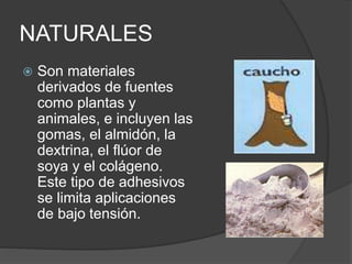 NATURALES
 Son materiales
derivados de fuentes
como plantas y
animales, e incluyen las
gomas, el almidón, la
dextrina, el flúor de
soya y el colágeno.
Este tipo de adhesivos
se limita aplicaciones
de bajo tensión.
 