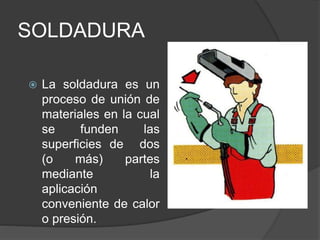SOLDADURA
 La soldadura es un
proceso de unión de
materiales en la cual
se funden las
superficies de dos
(o más) partes
mediante la
aplicación
conveniente de calor
o presión.
 