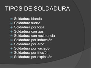 TIPOS DE SOLDADURA
 Soldadura blanda
 Soldadura fuerte
 Soldadura por forja
 Soldadura con gas
 Soldadura con resistencia
 Soldadura por inducción
 Soldadura por arco
 Soldadura por vaciado
 Soldadura por fricción
 Soldadura por explosión
 