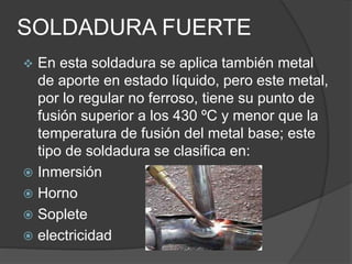 SOLDADURA FUERTE
 En esta soldadura se aplica también metal
de aporte en estado líquido, pero este metal,
por lo regular no ferroso, tiene su punto de
fusión superior a los 430 ºC y menor que la
temperatura de fusión del metal base; este
tipo de soldadura se clasifica en:
 Inmersión
 Horno
 Soplete
 electricidad
 