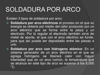 SOLDADURA POR ARCO
Existen 3 tipos de soldadura por arco:
 Soldadura por arco eléctricos el proceso en el que su
energía se obtiene por medio del calor producido por un
arco eléctrico que se forma entre la pieza y un
electrodo. Por lo regular el electrodo también sirve de
metal de aporte, el que con el arco eléctrico se funde,
para que así pueda ser depositado entre las piezas a
unir.
 Soldadura por arco con hidrogeno atómico: En un
sistema generador de un arco eléctrico en el que se
agrega hidrógeno se liberará calor con mayor
intensidad que en un arco común, la temperatura que
se alcanza en este tipo de arco es superior a los 6,000
°C.
 