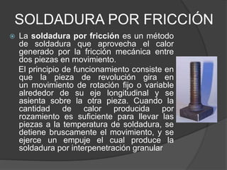 SOLDADURA POR FRICCIÓN
 La soldadura por fricción es un método
de soldadura que aprovecha el calor
generado por la fricción mecánica entre
dos piezas en movimiento.
El principio de funcionamiento consiste en
que la pieza de revolución gira en
un movimiento de rotación fijo o variable
alrededor de su eje longitudinal y se
asienta sobre la otra pieza. Cuando la
cantidad de calor producida por
rozamiento es suficiente para llevar las
piezas a la temperatura de soldadura, se
detiene bruscamente el movimiento, y se
ejerce un empuje el cual produce la
soldadura por interpenetración granular
 