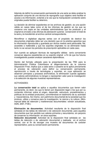 Además de definir la conservación permanente de una serie se debe analizar la
aplicación conjunta de una técnica de reprografía cuyo objetivo será facilitar el
acceso a la información, evitando a la vez que la manipulación constante sobre
originales pueda facilitar su deterioro.

La decisión de eliminar expedientes en los archivos de gestión, es una opción
válida en casos tales como el de los informes de gestión en los que se
conserva una copia en las unidades administrativas que los producen y el
original es enviado a las oficinas de planeación quienes conservarán el total de
la serie y la transferirán al archivo central correspondiente.

Microfilmar o digitalizar algunas series con el propósito de destruir los
documentos originales debe ser una decisión que en la práctica garantice que
la información reproducida y guardada por dichos medios será perdurable, fiel,
accesible e inalterable y que los soportes originales no se eliminarán hasta
tanto no se venzan los periodos de prescripción aplicables en cada caso.

Aun cuando se apliquen técnicas de reprografía válidas sería conveniente
conservar algunos expedientes en su soporte original a fin de que los futuros
investigadores puedan analizar caracteres diplomáticos.

Dentro del formato utilizado para la presentación de las TRD para la
Administración Pública Colombiana el diligenciamiento de la columna
Disposición Final, implica que a cada serie o subserie se le aplicó previamente
el proceso de valoración para definir su conservación permanente,
reproducción a través de tecnologías y soportes, en cuya aplicación se
observen principios y procesos archivísticos, la eliminación cuando agotados
sus valores administrativos no tengan o representen valor para la investigación
o la selección de algunas muestras representativas.

ACTIVIDADES:

La conservación total se aplica a aquellos documentos que tienen valor
permanente, es decir, los que lo tienen por disposición legal o los que por su
contenido informan sobre el origen, desarrollo, estructura, procedimientos y
políticas de la entidad productora, convirtiéndose en testimonio de su actividad
y trascendencia. Así mismo, son patrimonio documental de la sociedad que los
produce, utiliza y conserva para la investigación, la ciencia y la cultura. (Mini-
manual tabla de retención y trasferencias documentales: versión actualizada,
AGN, 2001. P.88.)

Eliminación de documentos: Actividad resultante de la disposición final
señalada en las tablas de retención o de valoración documental, para aquellos
documentos que han perdido sus valores primarios y secundarios, sin perjuicio
de conservar su información en otros soportes.
Selección documental: Actividad de la disposición final señalada en las
tablas de retención o de valoración documental y realizada en el archivo
central, con el fin de escoger una muestra de documentos de carácter
representativo, para su conservación permanente.
 