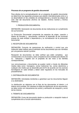 Procesos de un programa de gestión documental

Para efectos de la conceptualización de un programa de gestión documental,
se determinan los siguientes procesos que estarán interrelacionados entre sí y
se desarrollarán en las unidades de correspondencia y durante las etapas del
ciclo vital del documento (Archivo de Gestión, Archivo Central y Archivo
Histórico):

      1. PRODUCCIÓN DOCUMENTAL

DEFINICIÓN: Generación de documentos de las instituciones en cumplimiento
de sus funciones

La Producción Documental comprende los aspectos de origen, creación y
diseño de formatos y documentos, conforme al desarrollo de las funciones
propias de cada entidad o dependencia y la normalización de la producción
documental

2. RECEPCIÓN DE DOCUMENTOS

DEFINICIÓN: Conjunto de operaciones de verificación y control que una
institución debe realizar para la admisión de los documentos que son remitidos
por una persona natural o jurídica.

Recepción de documentos: se debe verificar que estén completos, que
correspondan a lo anunciado y sean competencia de la entidad para efectos de
su radicación y registró con el propósito de dar inicio a los trámites
correspondientes.

Las comunicaciones y documentos se pueden recibir a través de diferentes
medios tales como: mensajería, correo tradicional, fax, correo electrónico y
cualquier otro medio que se desarrolle para tal fin de acuerdo con los avances
tecnológicos en cada entidad y deben estar regulados en los manuales de
procedimientos.

3. DISTRIBUCIÓN DE DOCUMENTOS

DEFINICIÓN: Actividades tendientes a garantizar que los documentos lleguen
a su destinatario.

La distribución se relaciona con el flujo de los documentos al interior y al
exterior de la entidad. Sin interesar el medio de distribución de los documentos,
se debe contar con mecanismos de control y verificación de recepción y envío
de los mismos

4. TRÁMITE DE DOCUMENTOS

DEFINICIÓN: Curso del documento desde su producción o recepción hasta el
cumplimiento de su función administrativa.
 