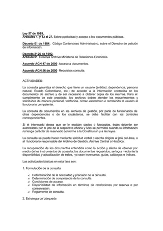 Ley 57 de 1985.
Artículos 1, y 12 al 27. Sobre publicidad y acceso a los documentos públicos.

Decreto 01 de 1984. Código Contencioso Administrativo, sobre el Derecho de petición
de información.

Decreto 2126 de 1992.
Artículo 51. Reserva Archivo Ministerio de Relaciones Exteriores.

Acuerdo AGN 47 de 2000 Acceso a documentos.

Acuerdo AGN 56 de 2000 Requisitos consulta.


ACTIVIDADES:

La consulta garantiza el derecho que tiene un usuario (entidad, dependencia, persona
natural, Estado Colombiano, etc.) de acceder a la información contenida en los
documentos de archivo y de ser necesario a obtener copia de los mismos. Para el
cumplimiento de este propósito, los archivos deben atender los requerimientos y
solicitudes de manera personal, telefónica, correo electrónico o remitiendo al usuario al
funcionario competente.

La consulta de documentos en los archivos de gestión, por parte de funcionarios de
otras dependencias o de los ciudadanos, se debe facilitar con los controles
correspondientes.

Si el interesado desea que se le expidan copias o fotocopias, éstas deberán ser
autorizadas por el jefe de la respectiva oficina y sólo se permitirá cuando la información
no tenga carácter de reservado conforme a la Constitución y a las leyes.

La consulta se puede hacer mediante solicitud verbal o escrita dirigida al jefe del área, o
al funcionario responsable del Archivo de Gestión, Archivo Central o Histórico.

La recuperación de los docu   mentos entendida como la acción y efecto de obtener por
medio de los instrumentos de consulta, los documentos requeridos, se logra mediante la
disponibilidad y actualización de éstos, ya sean inventarios, guías, catálogos e índices.

Las actividades básicas en esta fase son:

1. Formulación de la consulta

   ? Determinación de la necesidad y precisión de la consulta.
   ? Determinación de competencia de la consulta.
   ? Condiciones de acceso.
   ? Disponibilidad de información en términos de restricciones por reserva o por
     conservación.
   ? Reglamento de consulta.

2. Estrategia de búsqueda
 