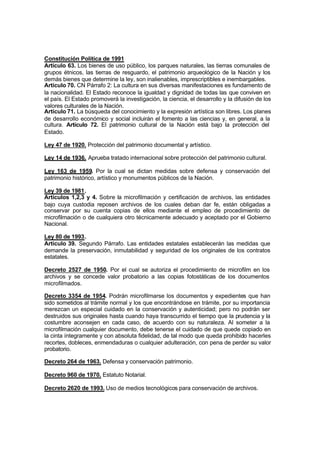 Constitución Política de 1991
Artículo 63. Los bienes de uso público, los parques naturales, las tierras comunales de
grupos étnicos, las tierras de resguardo, el patrimonio arqueológico de la Nación y los
demás bienes que determine la ley, son inalienables, imprescriptibles e inembargables.
Artículo 70. CN Párrafo 2: La cultura en sus diversas manifestaciones es fundamento de
la nacionalidad. El Estado reconoce la igualdad y dignidad de todas las que conviven en
el país. El Estado promoverá la investigación, la ciencia, el desarrollo y la difusión de los
valores culturales de la Nación.
Artículo 71. La búsqueda del conocimiento y la expresión artística son libres. Los planes
de desarrollo económico y social incluirán el fomento a las ciencias y, en general, a la
cultura. Artículo 72. El patrimonio cultural de la Nación está bajo la protección del
Estado.

Ley 47 de 1920. Protección del patrimonio documental y artístico.

Ley 14 de 1936. Aprueba tratado internacional sobre protección del patrimonio cultural.

Ley 163 de 1959. Por la cual se dictan medidas sobre defensa y conservación del
patrimonio histórico, artístico y monumentos públicos de la Nación.

Ley 39 de 1981.
Artículos 1,2,3 y 4. Sobre la microfilmación y certificación de archivos, las entidades
bajo cuya custodia reposen archivos de los cuales deban dar fe, están obligadas a
conservar por su cuenta copias de ellos mediante el empleo de procedimiento de
microfilmación o de cualquiera otro técnicamente adecuado y aceptado por el Gobierno
Nacional.

Ley 80 de 1993.
Artículo 39. Segundo Párrafo. Las entidades estatales establecerán las medidas que
demande la preservación, inmutabilidad y seguridad de los originales de los contratos
estatales.

Decreto 2527 de 1950. Por el cual se autoriza el procedimiento de microfilm en los
archivos y se concede valor probatorio a las copias fotostáticas de los documentos
microfilmados.

Decreto 3354 de 1954. Podrán microfilmarse los documentos y expedientes que han
sido sometidos al trámite normal y los que encontrándose en trámite, por su importancia
merezcan un especial cuidado en la conservación y autenticidad; pero no podrán ser
destruidos sus originales hasta cuando haya transcurrido el tiempo que la prudencia y la
costumbre aconsejen en cada caso, de acuerdo con su naturaleza. Al someter a la
microfilmación cualquier documento, debe tenerse el cuidado de que quede copiado en
la cinta íntegramente y con absoluta fidelidad, de tal modo que queda prohibido hacerles
recortes, dobleces, enmendaduras o cualquier adulteración, con pena de perder su valor
probatorio.

Decreto 264 de 1963. Defensa y conservación patrimonio.

Decreto 960 de 1970. Estatuto Notarial.

Decreto 2620 de 1993. Uso de medios tecnológicos para conservación de archivos.
 