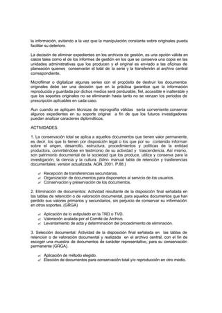 la información, evitando a la vez que la manipulación constante sobre originales pueda
facilitar su deterioro.

La decisión de eliminar expedientes en los archivos de gestión, es una opción válida en
casos tales como el de los informes de gestión en los que se conserva una copia en las
unidades administrativas que los producen y el original es enviado a las oficinas de
planeación quienes conservarán el total de la serie y la transferirán al archivo central
correspondiente.

Microfilmar o digitalizar algunas series con el propósito de destruir los documentos
originales debe ser una decisión que en la práctica garantice que la información
reproducida y guardada por dichos medios será perdurable, fiel, accesible e inalterable y
que los soportes originales no se eliminarán hasta tanto no se venzan los periodos de
prescripción aplicables en cada caso.

Aun cuando se apliquen técnicas de reprografía válidas sería conveniente conservar
algunos expedientes en su soporte original a fin de que los futuros investigadores
puedan analizar caracteres diplomáticos.

ACTIVIDADES:

1. La conservación total se aplica a aquellos documentos que tienen valor permanente,
es decir, los que lo tienen por disposición legal o los que por su contenido informan
sobre el origen, desarrollo, estructura, procedimientos y políticas de la entidad
productora, convirtiéndose en testimonio de su actividad y trascendencia. Así mismo,
son patrimonio documental de la sociedad que los produce, utiliza y conserva para la
investigación, la ciencia y la cultura. (Mini- manual tabla de retención y trasferencias
documentales: versión actualizada, AGN, 2001. P.88.)

   ? Recepción de transferencias secundarias.
   ? Organización de documentos para disponerlos al servicio de los usuarios.
   ? Conservación y preservación de los documentos.

2. Eliminación de documentos: Actividad resultante de la disposición final señalada en
las tablas de retención o de valoración documental, para aquellos documentos que han
perdido sus valores primarios y secundarios, sin perjuicio de conservar su información
en otros soportes. (GRGA)

   ? Aplicación de lo estipulado en la TRD o TVD.
   ? Valoración avalada por el Comité de Archivo.
   ? Levantamiento de acta y determinación del procedimiento de eliminación.

3. Selección documental: Actividad de la disposición final señalada en las tablas de
retención o de valoración documental y realizada en el archivo central, con el fin de
escoger una muestra de documentos de carácter representativo, para su conservación
permanente (GRGA).

   ? Aplicación de método elegido.
   ? Elección de documentos para conservación total y/o reproducción en otro medio.
 