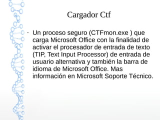 Cargador Ctf
●
Un proceso seguro (CTFmon.exe ) que
carga Microsoft Office con la finalidad de
activar el procesador de entrada de texto
(TIP, Text Input Processor) de entrada de
usuario alternativa y también la barra de
idioma de Microsoft Office. Mas
información en Microsoft Soporte Técnico.
 