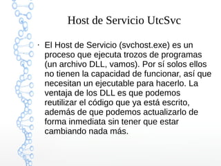 Host de Servicio UtcSvc
●
El Host de Servicio (svchost.exe) es un
proceso que ejecuta trozos de programas
(un archivo DLL, vamos). Por sí solos ellos
no tienen la capacidad de funcionar, así que
necesitan un ejecutable para hacerlo. La
ventaja de los DLL es que podemos
reutilizar el código que ya está escrito,
además de que podemos actualizarlo de
forma inmediata sin tener que estar
cambiando nada más.
 