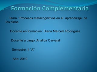 Tema : Procesos metacognitivos en el aprendizaje de
los niños
Docente en formación: Diana Marcela Rodríguez
Docente a cargo: Analida Carvajal
Semestre: II “A”
Año: 2010
 