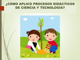 ¿CÓMO APLICO PROCESOS DIDÁCTICOS
DE CIENCIA Y TECNOLOGÍA?
 