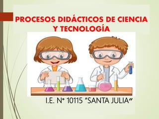 PROCESOS DIDÁCTICOS DE CIENCIA
Y TECNOLOGÍA
I.E. N° 10115 “SANTA JULIA”
 