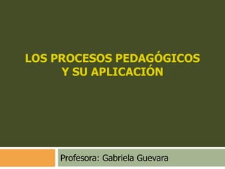 LOS PROCESOS PEDAGÓGICOS
Y SU APLICACIÓN

Profesora: Gabriela Guevara

 