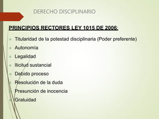 DERECHO DISCIPLINARIO
PRINCIPIOS RECTORES LEY 1015 DE 2006:
 Titularidad de la potestad disciplinaria (Poder preferente)
 Autonomía
 Legalidad
 Ilicitud sustancial
 Debido proceso
 Resolución de la duda
 Presunción de inocencia
 Gratuidad
 