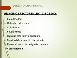 DERECHO DISCIPLINARIO
PRINCIPIOS RECTORES LEY 1015 DE 2006:
 Ejecutoriedad
 Celeridad del proceso
 Culpabilidad
 Favorabilidad
 Igualdad ante la ley disciplinaria
 Finalidad de la sanción disciplinaria
 Reconocimiento de la dignidad humana
 Contradicción
 