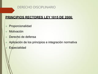 DERECHO DISCIPLINARIO
PRINCIPIOS RECTORES LEY 1015 DE 2006:
 Proporcionalidad
 Motivación
 Derecho de defensa
 Aplicación de los principios e integración normativa
 Especialidad
 