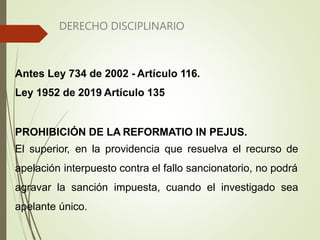 DERECHO DISCIPLINARIO
Antes Ley 734 de 2002 - Artículo 116.
Ley 1952 de 2019 Artículo 135
PROHIBICIÓN DE LA REFORMATIO IN PEJUS.
El superior, en la providencia que resuelva el recurso de
apelación interpuesto contra el fallo sancionatorio, no podrá
agravar la sanción impuesta, cuando el investigado sea
apelante único.
 