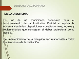 DERECHO DISCIPLINARIO
DE LA DISCIPLINA:
Es una de
funcionamiento
las condiciones esenciales
de la Institución Policial e
para el
implica la
observancia de las disposiciones constitucionales, legales y
reglamentarias que consagran el deber profesional como
policía.
Del mantenimiento de la disciplina son responsables todos
los servidores de la Institución
 