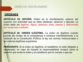 DERECHO DISCIPLINARIO
ORDENES
ARTÍCULO 28. NOCIÓN. Orden es la manifestación externa del
superior con autoridad que se debe obedecer, observar y ejecutar. La
orden debe ser legítima, lógica, oportuna, clara, precisa y relacionada
con el servicio o función.
ARTÍCULO 29. ORDEN ILEGÍTIMA. La orden es ilegítima cuando
excede los límites de la competencia o conduce manifiestamente a la
violación de la Constitución Política, la ley, las normas institucionales o
las órdenes legítimas superiores.
PARÁGRAFO. Si la orden es ilegítima, el subalterno no está obligado a
obedecerla; en caso de hacerlo la responsabilidad recaerá sobre el
superior que emite la orden y el subalterno que la cumple o ejecuta.
 