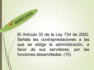 El Artículo 33 de la Ley 734 de 2002.
Señala las contraprestaciones a las
que se obliga la administración, a
favor de sus servidores, por las
funciones desarrolladas. (10)
 