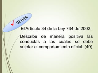 El Artículo 34 de la Ley 734 de 2002.
Describe
conductas
de manera positiva las
a las cuales se debe
sujetar el comportamiento oficial. (40)
 
