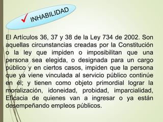 El Artículos 36, 37 y 38 de la Ley 734 de 2002. Son
aquellas circunstancias creadas por la Constitución
o la ley que impiden o imposibilitan que una
persona sea elegida, o designada para un cargo
público y en ciertos casos, impiden que la persona
que ya viene vinculada al servicio público continúe
en él; y tienen como objeto primordial lograr la
moralización, idoneidad, probidad, imparcialidad,
Eficacia de quienes van a ingresar o ya están
desempeñando empleos públicos.
 
