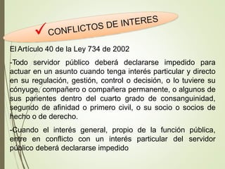El Artículo 40 de la Ley 734 de 2002
-Todo servidor público deberá declararse impedido para
actuar en un asunto cuando tenga interés particular y directo
en su regulación, gestión, control o decisión, o lo tuviere su
cónyuge, compañero o compañera permanente, o algunos de
sus parientes dentro del cuarto grado de consanguinidad,
segundo de afinidad o primero civil, o su socio o socios de
hecho o de derecho.
-Cuando el interés general, propio de la función pública,
entre en conflicto con un interés particular del servidor
público deberá declararse impedido
 
