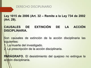 DERECHO DISCIPLINARIO
Ley 1015 de 2006 (Art. 32 – Remite a la Ley 734 de 2002
(Art. 29).
CAUSALES DE EXTINCIÓN DE LA ACCIÓN
DISCIPLINARIA.
Son causales de extinción de la acción disciplinaria las
siguientes:
1. La muerte del investigado.
2. La prescripción de la acción disciplinaria.
PARÁGRAFO. El desistimiento del quejoso no extingue la
acción disciplinaria.
 