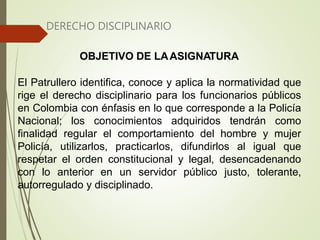 DERECHO DISCIPLINARIO
OBJETIVO DE LAASIGNATURA
El Patrullero identifica, conoce y aplica la normatividad que
rige el derecho disciplinario para los funcionarios públicos
en Colombia con énfasis en lo que corresponde a la Policía
Nacional; los conocimientos adquiridos tendrán como
finalidad regular el comportamiento del hombre y mujer
Policía, utilizarlos, practicarlos, difundirlos al igual que
respetar el orden constitucional y legal, desencadenando
con lo anterior en un servidor público justo, tolerante,
autorregulado y disciplinado.
 