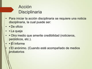 Acción
Disciplinaria
• Para iniciar la acción disciplinaria se requiere una noticia
disciplinaria, la cual puede ser:
• • De oficio
• • La queja
• • Otro medio que amerite credibilidad (noticieros,
periódicos, etc.).
• • El Informe
• • El anónimo. (Cuando esté acompañado de medios
probatorios
 