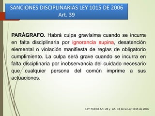 LEY 734/02 Art. 28 y art. 41 de la Ley 1015 de 2006
PARÁGRAFO. Habrá culpa gravísima cuando se incurra
en falta disciplinaria por ignorancia supina, desatención
elemental o violación manifiesta de reglas de obligatorio
cumplimiento. La culpa será grave cuando se incurra en
falta disciplinaria por inobservancia del cuidado necesario
que cualquier persona del común imprime a sus
actuaciones.
SANCIONES DISCIPLINARIAS LEY 1015 DE 2006
Art. 39
 