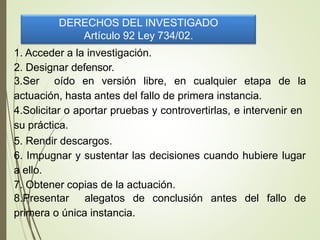 DERECHOS DEL INVESTIGADO
Artículo 92 Ley 734/02.
1. Acceder a la investigación.
2. Designar defensor.
3.Ser oído en versión libre, en cualquier etapa de la
actuación, hasta antes del fallo de primera instancia.
4.Solicitar o aportar pruebas y controvertirlas, e intervenir en
su práctica.
5. Rendir descargos.
6. Impugnar y sustentar las decisiones cuando hubiere lugar
a ello.
7. Obtener copias de la actuación.
8.Presentar alegatos de conclusión antes del fallo de
primera o única instancia.
 