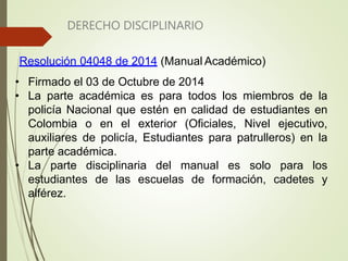 DERECHO DISCIPLINARIO
Resolución 04048 de 2014 (Manual Académico)
• Firmado el 03 de Octubre de 2014
• La parte académica es para todos los miembros de la
policía Nacional que estén en calidad de estudiantes en
Colombia o en el exterior (Oficiales, Nivel ejecutivo,
auxiliares de policía, Estudiantes para patrulleros) en la
parte académica.
• La parte disciplinaria del manual es solo para los
estudiantes de las escuelas de formación, cadetes y
alférez.
 