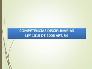 COMPETENCIAS DISCIPLINARIAS
LEY 1015 DE 2006 ART. 54
 