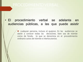 • El procedimiento
audiencias públicas,
verbal
a las
se adelanta en
que puede asistir
PROCEDIMIENTOVERBAL
LEY 734 DE 2002 ART
. 175
 cualquier persona, incluso el quejoso. En las audiencias se
darán a conocer todas las decisiones, bien sea de trámite
como de fondo, lo que se denomina en el procedimiento
ordinario autos de trámite e interlocutorios.
 