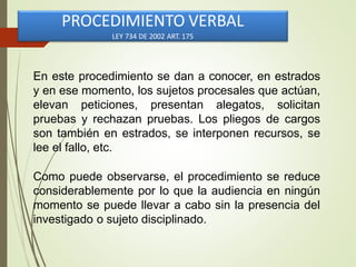 En este procedimiento se dan a conocer, en estrados
y en ese momento, los sujetos procesales que actúan,
elevan peticiones, presentan alegatos, solicitan
pruebas y rechazan pruebas. Los pliegos de cargos
son también en estrados, se interponen recursos, se
lee el fallo, etc.
Como puede observarse, el procedimiento se reduce
considerablemente por lo que la audiencia en ningún
momento se puede llevar a cabo sin la presencia del
investigado o sujeto disciplinado.
PROCEDIMIENTO VERBAL
LEY 734 DE 2002 ART. 175
 