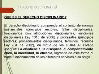 DERECHO DISCIPLINARIO
QUE ES EL DERECHO DISCIPLINARIO?
El derecho disciplinario comprende el conjunto de normas
sustanciales (principios rectores, faltas disciplinarias,
funcionarios con atribuciones disciplinarias, sanciones
disciplinarias Ley 1015 de 2006) y procesales (principios
rectores, procedimientos disciplinarios, términos, recursos
Ley 734 de 2002), en virtud de las cuales el Estado
asegura: La obediencia, la disciplina, el comportamiento
ético, la moralidad, la eficacia, logrando de esta forma el
buen funcionamiento de los diferentes servicios a su cargo.
 