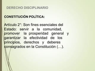 DERECHO DISCIPLINARIO
CONSTITUCIÓN POLÍTICA:
Artículo 2°: Son fines esenciales del
Estado: servir a la comunidad,
prosperidad general y
efectividad de los
promover la
garantizar la
principios, derechos y deberes
consagrados en la Constitución (…).
 