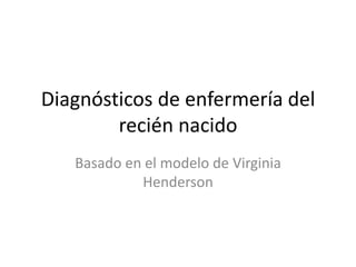 Diagnósticos de enfermería del
        recién nacido
   Basado en el modelo de Virginia
            Henderson
 