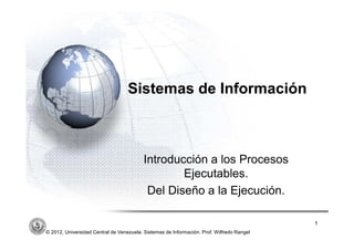 ´




                                   Sistemas de Información



                                          Introducción a los Procesos
                                                  Ejecutables.
                                           Del Diseño a la Ejecución.

                                                                                           1
© 2012, Universidad Central de Venezuela. Sistemas de Información. Prof. Wilfredo Rangel
 