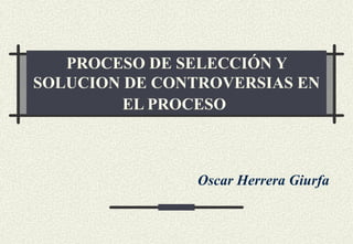 PROCESO DE SELECCIÓN Y
SOLUCION DE CONTROVERSIAS EN
         EL PROCESO



                Oscar Herrera Giurfa
 