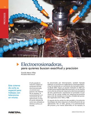 WWW.METALACTUAL.COM
16
PROCESOS
Electroerosionadoras,
para quienes buscan exactitud y precisión
Camilo Marín Villar
Periodista Metal Actual
Foto: Metal Actual
Este sistema
de corte es
especial para
trabajos con
tolerancias
en micras.
El año pasado la
industria celebró el
aniversario 65 del
electroerosionado,
un proceso que
gracias a las mejoras
de los equipos, la
automatización y el
crecimiento de sus
aplicaciones, es hoy
el cuarto método de
corte más utilizado en
América Latina y el
mundo.
El mecanizado por electroerosión, también llamado
EDM por su acrónimo en inglés Electric Discharge Machi-
ning, ha mantenido un crecimiento de mercado constan-
te desde 2003. Según un estudio realizado en 2007 por
el fabricante español ONA Electroerosión, en los últimos
cinco años las ventas de maquinaria electroerosionadora
de hilo y penetración, representan en promedio 7.5 por
ciento de las ventas totales de máquinas-herramienta
para corte de metales en el mundo, el doble del prome-
dio registrado entre 1993 y 1998.
El repunte de las ventas ha sido paralelo a la evolución
tecnológica de estas máquinas y la diversificación de sus
aplicaciones. Por un lado, gracias a la automatización
del proceso y los nuevos desarrollos en los equipos, la
 