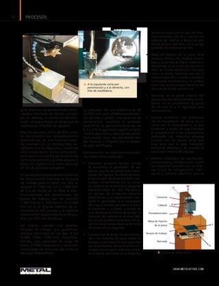 PROCESOS18
WWW.METALACTUAL.COM
Columna
Cabezal
Portaelectrodos
Mesa de fijación
de la pieza
Tanque de trabajo
Bancada
girar sobre su eje produciendo meca-
nizados interiores de formas comple-
jas. En últimas, la orbitación del elec-
trodo consigue hacer un arranque de
material en el fondo de agujero.
Hoy los equipos, tanto de hilo como
de penetración son completamente
automáticos, las electroerosionado-
ras cuentan con un sistema CNC, co-
nectado con la máquina a través de
una red de datos. En la computado-
ra el usuario carga los parámetros de
corte previamente y puede alejarse y
dejar sin vigilancia el corte durante
un fin de semana completo.
Enlaselectroerosionadorasmodernas
las dimensiones máximas de la pieza
de trabajo para el corte con hilo se
acercan a 1.500 mm en Y, 1.000 mm
en Z y sin límite en X. Para el elec-
troerosionado por penetración, las
piezas de trabajo son de máximo
1.500 mm en Y, 500 mm en Z y 3.000
mm en X, el ángulo máximo de in-
clinación es ±45 grados y la máxima
combinación ángulo/altura es 30 gra-
dos, con 450 mm de altura.
Así mismo, cuentan con grandes
tanques de trabajo, que garantizan
amplios recorridos en los ejes X-Y-Z
(4.000, 2.000, 1.250 mm, respectiva-
mente), una capacidad de carga de
hasta 25.000 kilogramos y alcanzan
velocidades de remoción de material
de hasta 500mm2
/min.
La precisión de una máquina es de
±0.002 mm para electroerosionado-
ras de hilo y ±0.001 mm para las de
penetración, mientras el acabado
superficial es aproximadamente de
0,5 y 2 Ra (rugosidad superficial pro-
medio) para hilo y para penetración.
Vale anotar que, los resultados son
tan buenos o mejores que el acaba-
do por rectificado.
Básicamente las electroerosionado-
ras están compuestas por:
•	 Columna: armazón vertical, dónde
se encuentra el generador de po-
tencia, una de las partes más impor-
tantes del equipo de electroerosión.
El generador de potencia está com-
puesto, comúnmente, por un circui-
to, sistema de encendido y apagado
transistorizado de alta frecuencia,
un equipo de protección eléctrica
(resistencia) y un estabilizador osci-
lante. El generador es el encargado
de crear el diferencial eléctrico entre
el electrodo y la pieza, a través de
una descarga en forma de pulsos, la
duración de cada pulso es muy rápi-
da, ya que pueden producirse del or-
den de hasta varias decenas de miles
de pulsos en un segundo.
•	 Cabezal: en él están los servomoto-
res o los motores de paso, según el
equipo, y son aquellos que ejecutan
los movimientos de corte sobre cin-
co ejes coordinados. Además, sostie-
ne el porta-eléctrodo en la máquina
de penetración y en el caso del elec-
troerosionado con hilo, cuenta con
sistema de rodillos y boquillas por
donde pasa el alambre, y se encarga
también de tensionar el hilo.
•	 Mesa de fijación de la pieza: está
inmersa dentro del tanque de tra-
bajo y es dónde se fija el material a
mecanizar. En el corte por penetra-
ción, el fluido dieléctrico siempre
cubre la pieza, mientras que en la
máquina por hilo, puede o no estar
sumergida totalmente y en ambos
casos hay presencia permanente de
chorros de fluido dieléctrico.
•	 Bancada: es la parte inferior del
equipo donde está montada la má-
quina, allí se encuentran las guías
de los ejes X y Y, reguladas por
servomotores.
•	 Control numérico: una sofisticada
red de transmisión de datos se co-
necta con la computadora, la cual
transmite a través de una interfase
el programa de corte, previamente
elaborado. Las máquinas actuales
cuentan con un puerto serial que
sirve para que le sean instaladas
memorias externas y así ampliar la
capacidad interna del equipo.
•	 Sistema hidráulico de lubricación,
desionizado y refrigeración: todas
las máquinas cuentan con un siste-
ma cíclico de refrigeración, lubri-
cación y aislante eléctrico, que se
A la izquierda corte por
penetración y a la derecha, con
hilo de molibdeno.
Foto: Metal Actual
Sistema de Penetración
Foto: http://upluadwikimedia.org
 