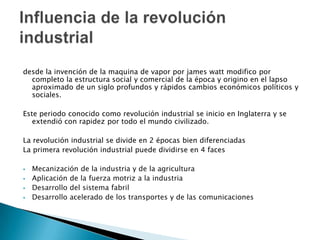 desde la invención de la maquina de vapor por james watt modifico por
completo la estructura social y comercial de la época y origino en el lapso
aproximado de un siglo profundos y rápidos cambios económicos políticos y
sociales.
Este periodo conocido como revolución industrial se inicio en Inglaterra y se
extendió con rapidez por todo el mundo civilizado.
La revolución industrial se divide en 2 épocas bien diferenciadas
La primera revolución industrial puede dividirse en 4 faces





Mecanización de la industria y de la agricultura
Aplicación de la fuerza motriz a la industria
Desarrollo del sistema fabril
Desarrollo acelerado de los transportes y de las comunicaciones

 