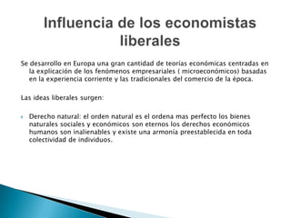 Se desarrollo en Europa una gran cantidad de teorías económicas centradas en
la explicación de los fenómenos empresariales ( microeconómicos) basadas
en la experiencia corriente y las tradicionales del comercio de la época.

Las ideas liberales surgen:


Derecho natural: el orden natural es el ordena mas perfecto los bienes
naturales sociales y económicos son eternos los derechos económicos
humanos son inalienables y existe una armonía preestablecida en toda
colectividad de individuos.

 
